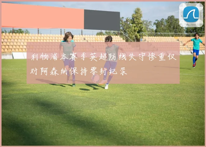 利物浦本赛季英超防线失守惨重仅对阿森纳保持零封纪录