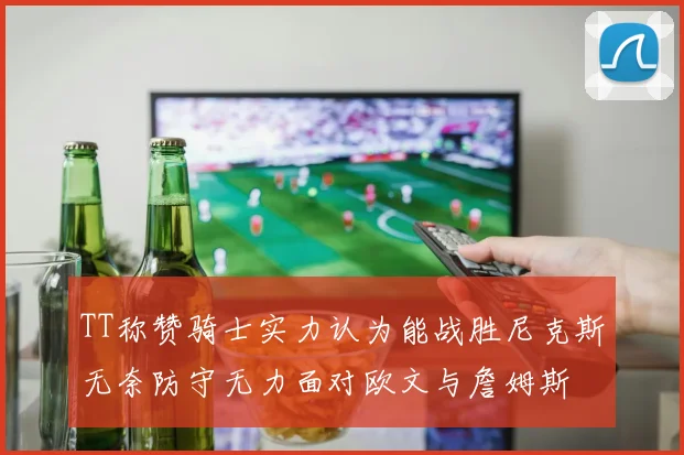 TT称赞骑士实力认为能战胜尼克斯无奈防守无力面对欧文与詹姆斯