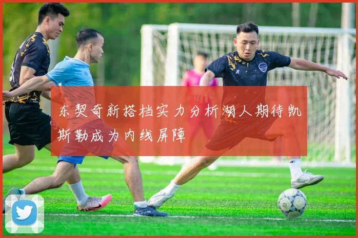 东契奇新搭档实力分析湖人期待凯斯勒成为内线屏障
