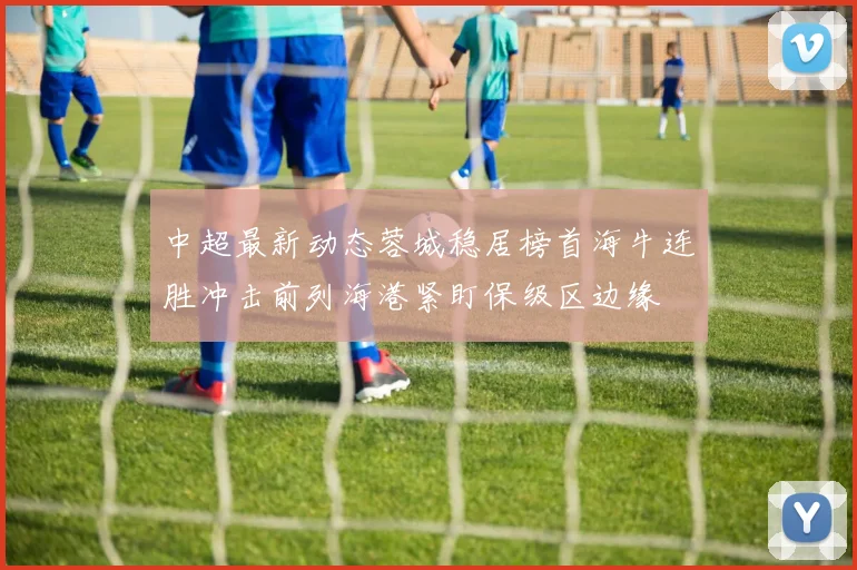 中超最新动态蓉城稳居榜首海牛连胜冲击前列海港紧盯保级区边缘