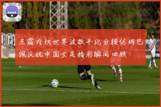 王霜内切世界波扳平比分模仿姆巴佩庆祝中国女足精彩瞬间回顾
