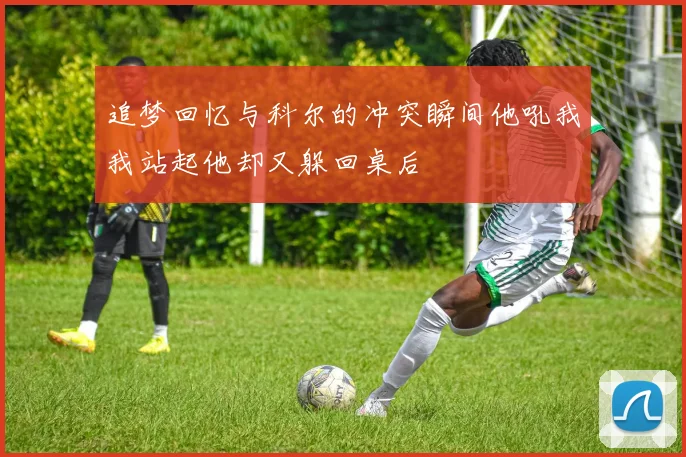 追梦回忆与科尔的冲突瞬间他吼我我站起他却又躲回桌后