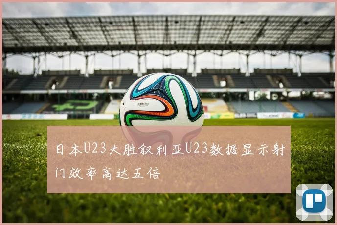 日本U23大胜叙利亚U23数据显示射门效率高达五倍