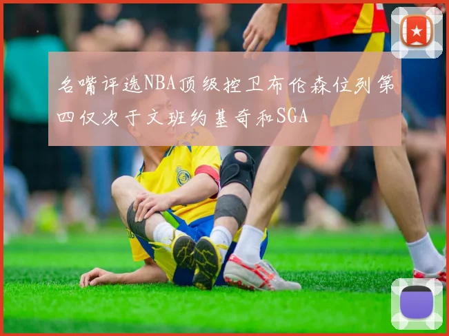 名嘴评选NBA顶级控卫布伦森位列第四仅次于文班约基奇和SGA