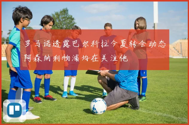 罗马诺透露巴尔科拉今夏转会动态阿森纳利物浦均在关注他