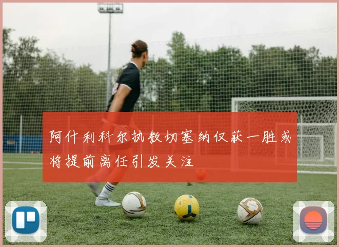 阿什利科尔执教切塞纳仅获一胜或将提前离任引发关注