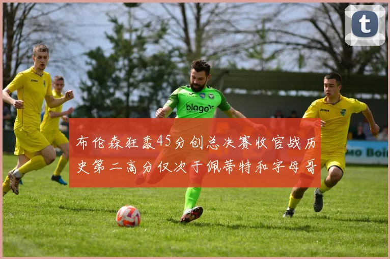 布伦森狂轰45分创总决赛收官战历史第二高分仅次于佩蒂特和字母哥