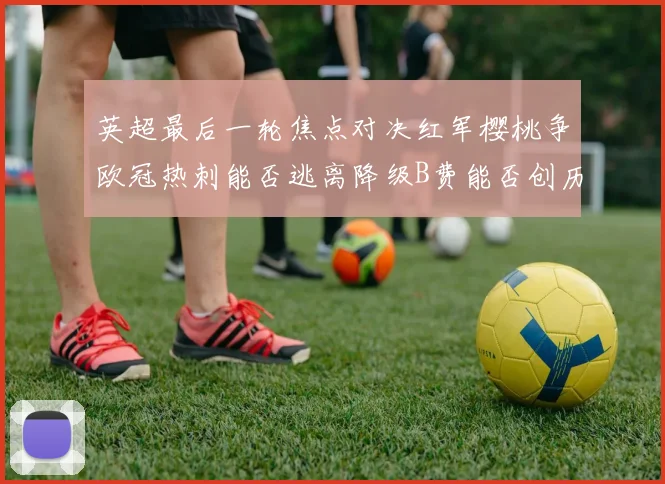 英超最后一轮焦点对决红军樱桃争欧冠热刺能否逃离降级B费能否创历史新高