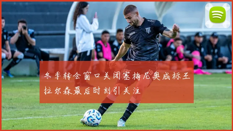 冬季转会窗口关闭塞梅尼奥成标王拉尔森最后时刻引关注