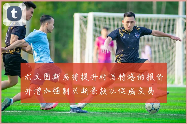 尤文图斯或将提升对马特塔的报价并增加强制买断条款以促成交易