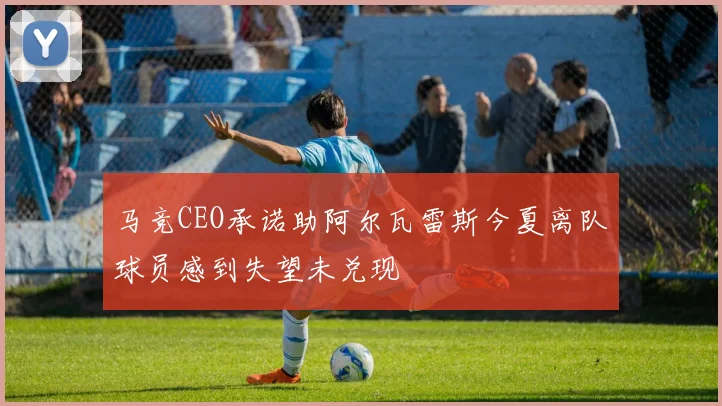 马竞CEO承诺助阿尔瓦雷斯今夏离队球员感到失望未兑现