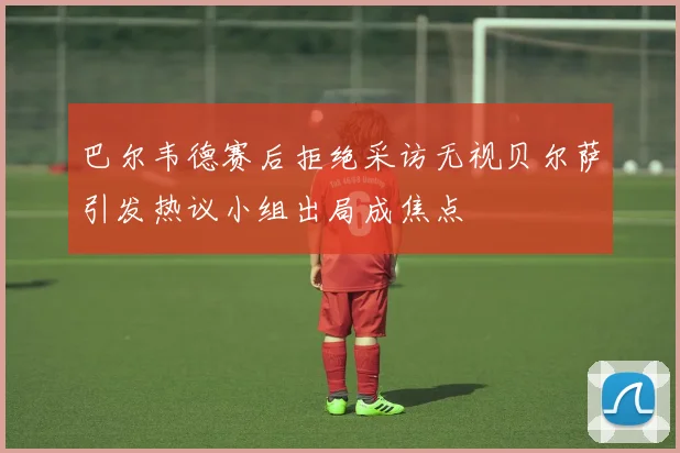 巴尔韦德赛后拒绝采访无视贝尔萨引发热议小组出局成焦点