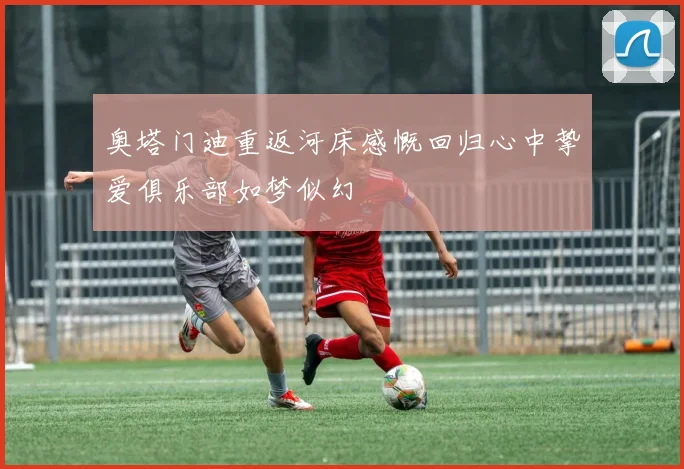 奥塔门迪重返河床感慨回归心中挚爱俱乐部如梦似幻