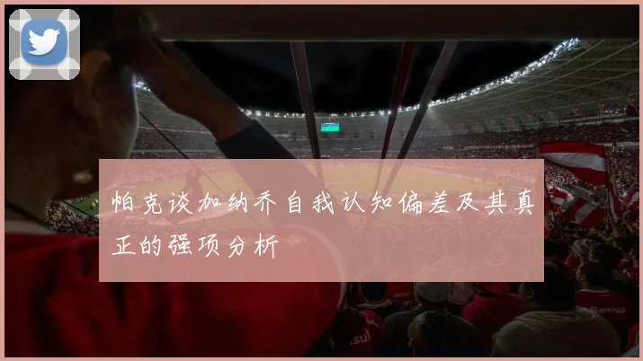 帕克谈加纳乔自我认知偏差及其真正的强项分析