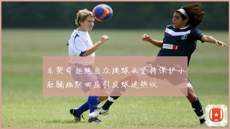 东契奇拒绝当众换球衣坚持保护小肚腩幽默回应引发球迷热议