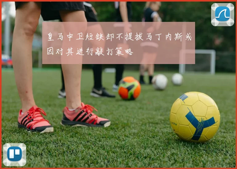 皇马中卫短缺却不提拔马丁内斯或因对其进行敲打策略
