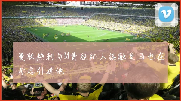 曼联热刺与M费经纪人接触皇马也在考虑引进他