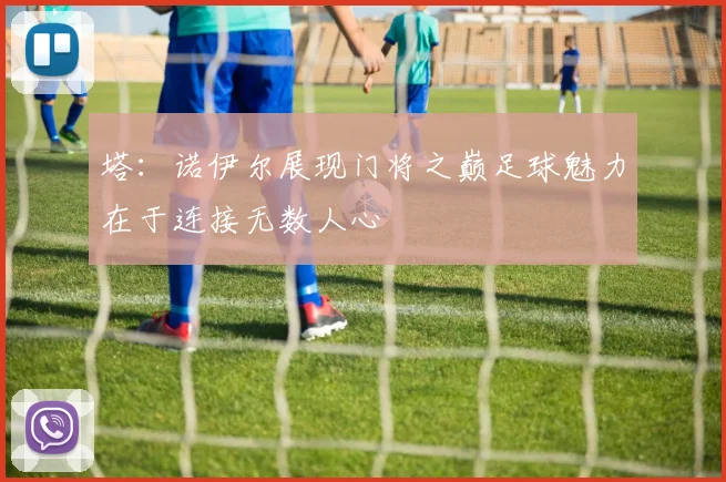 塔：诺伊尔展现门将之巅足球魅力在于连接无数人心
