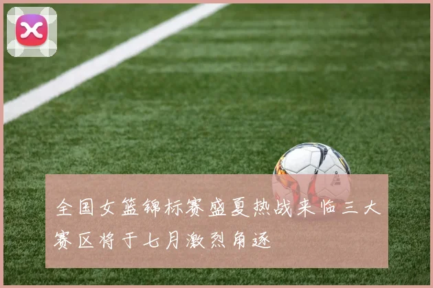 全国女篮锦标赛盛夏热战来临三大赛区将于七月激烈角逐