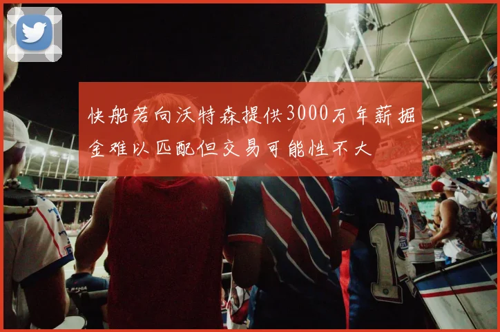 快船若向沃特森提供3000万年薪掘金难以匹配但交易可能性不大