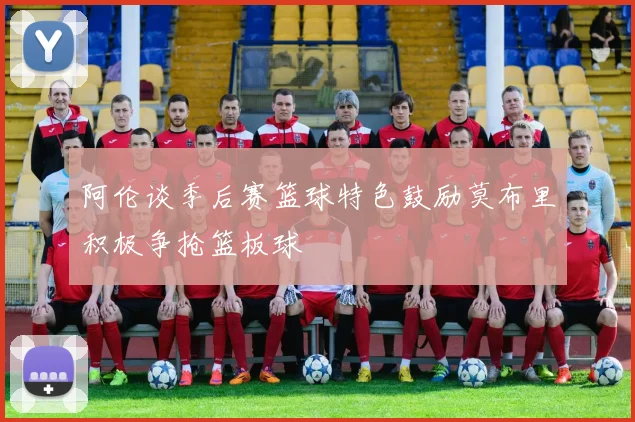 阿伦谈季后赛篮球特色鼓励莫布里积极争抢篮板球