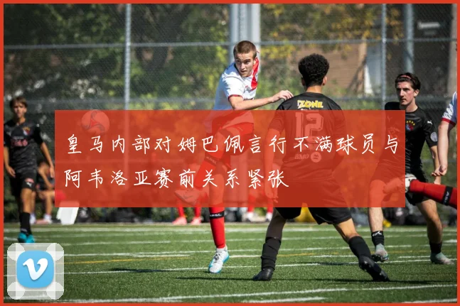 皇马内部对姆巴佩言行不满球员与阿韦洛亚赛前关系紧张
