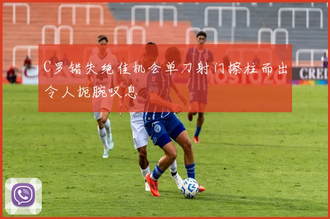 C罗错失绝佳机会单刀射门擦柱而出令人扼腕叹息