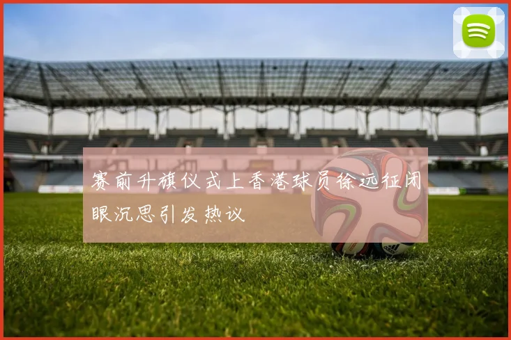赛前升旗仪式上香港球员徐远征闭眼沉思引发热议