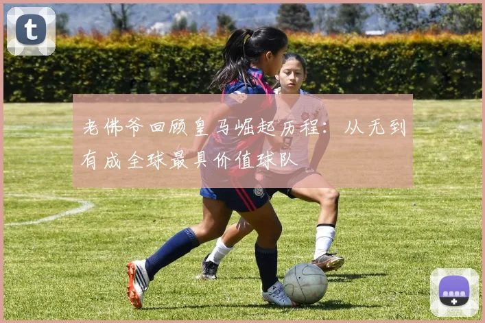 老佛爷回顾皇马崛起历程：从无到有成全球最具价值球队